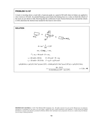 PROPRIETARY MATERIAL. © 2013 The McGraw-Hill Companies, Inc. All rights reserved. No part of this Manual may be displayed,
reproduced or distributed in any form or by any means, without the prior written permission of the publisher, or used beyond the limited
distribution to teachers and educators permitted by McGraw-Hill for their individual course preparation. If you are a student using this Manual,
you are using it without permission.
703
PROBLEM 13.127
A truck is traveling down a road with a 4-percent grade at a speed of 60 mi/h when its brakes are applied to
slow it down to 20 mi/h. An antiskid braking system limits the braking force to a value at which the wheels of
the truck are just about to slide. Knowing that the coefficient of static friction between the road and the wheels
is 0.60, determine the shortest time needed for the truck to slow down.
SOLUTION
1 4
tan 2.29
100
θ −
= = °
1 1 2 2m m−+ Σ =v imp v
1 2sinmv Wt Ft mvθ+ − =
1
2
60 mi/h 88 ft/s cos
20 mi/h 29.33 ft/s coss s
v N W W mg
v F N W
θ
μ μ θ
= = = =
= = = =
( m )(88 ft/s) ( m+ 2
)(32.2 ft/s )( )(sin 2.29 ) (0.60)(t m° − 2
)(32.2 ft/s )(cos2.29 )( ) (t m° = )(29.33 ft/s)
88 29.33
32.2[(0.60)cos2.29 sin 2.29 ]
t
−
=
° − °
3.26 st = 
 