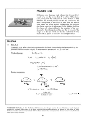 PROPRIETARY MATERIAL. © 2013 The McGraw-Hill Companies, Inc. All rights reserved. No part of this Manual may be displayed,
reproduced or distributed in any form or by any means, without the prior written permission of the publisher, or used beyond the limited
distribution to teachers and educators permitted by McGraw-Hill for their individual course preparation. If you are a student using this Manual,
you are using it without permission.
704
PROBLEM 13.128
Skid marks on a drag race track indicate that the rear (drive)
wheels of a car slip for the first 20 m of the 400-m track.
(a) Knowing that the coefficient of kinetic friction is 0.60,
determine the shortest possible time for the car to travel the
initial 20-m portion of the track if it starts from rest with its
front wheels just off the ground. (b) Determine the minimum
time for the car to run the whole race if, after skidding for 20 m,
the wheels roll without sliding for the remainder of the race.
Assume for the rolling portion of the race that 65 percent of the
weight is on the rear wheels and that the coefficient of static
friction is 0.85. Ignore air resistance and rolling resistance.
SOLUTION
(a) First 20 m
Velocity at 20 m. Rear wheels skid to generate the maximum force resulting in maximum velocity and
minimum time since all the weight is on the rear wheel: This force is 0.60 .kF N Wμ= =
Work and energy. 0 0 20 20T U T−+ =
2
0 0 20 20 20
1
0 ( )(20)
2
T U F T mv−= = =
2
20
2 2
20
20
1
0 (20)
2
(2)(0.60)(20 m)(9.81 m/s )
15.344 m/s
k mg mv
v
v
μ+ =
=
=
Impulse-momentum.
0 20 20 200 15.344 m/sk mgt mv vμ −+ = =
0 20 2
15.344 m/s
(0.60)(9.81 m/s )
t − = 0 20 2.61st − = 
 