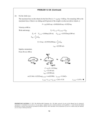 PROPRIETARY MATERIAL. © 2013 The McGraw-Hill Companies, Inc. All rights reserved. No part of this Manual may be displayed,
reproduced or distributed in any form or by any means, without the prior written permission of the publisher, or used beyond the limited
distribution to teachers and educators permitted by McGraw-Hill for their individual course preparation. If you are a student using this Manual,
you are using it without permission.
705
PROBLEM 13.128 (Continued)
(b) For the whole race:
The maximum force on the wheels for the first 20 m is 0.60 .kF mg mgμ= = For remaining 360 m, the
maximum force, if there is no sliding and 65 percent of the weight is on the rear (drive) wheels, is
(0.65) (0.85)(0.65) 0.5525sF mg mg mgμ= = =
Velocity at 400 m.
Work and energy. 0 0 20 20 400 400T U U T− −+ + =
0 0 20 60 400
2
400 400
0 (0.60 )(20 m), (0.5525 )(380 m)
1
2
T U mg U mg
T mv
− −= = =
=
2
400
1
0 12 (0.5525)(380)
2
mg mg mv+ + =
400 65.990 m/sv =
Impulse–momentum.
From 20 m to 400 m
20
400
0.510
15.344 m/s
65.990 m/s
sF N mg
v
v
μ= =
=
=
20 400 20 400(15.344) 0.5525 (65.990); 9.3442 sm mgt m t− −+ = =
0 400 0 20 20 400 2.61 9.34t t t− − −= + = + 0 400 11.95 st − = 
 