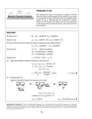 PROPRIETARY MATERIAL. © 2013 The McGraw-Hill Companies, Inc. All rights reserved. No part of this Manual may be displayed,
reproduced or distributed in any form or by any means, without the prior written permission of the publisher, or used beyond the limited
distribution to teachers and educators permitted by McGraw-Hill for their individual course preparation. If you are a student using this Manual,
you are using it without permission.
706
PROBLEM 13.129
The subway train shown is traveling at a speed of 30 mi/h
when the brakes are fully applied on the wheels of cars B and
C, causing them to slide on the track, but are not applied on the
wheels of car A. Knowing that the coefficient of kinetic
friction is 0.35 between the wheels and the track, determine
(a) the time required to bring the train to a stop, (b) the force in
each coupling.
SOLUTION
Weights of cars: 80,000 lb, 100,000 lbA C BW W W= = =
Masses of cars: 2 2
2484 lb s /ft, 3106 lb s /ftA C Bm m m= = ⋅ = ⋅
For each car the normal force (upward) is equal in magnitude to the weight of the car.
80,000 lb 100,000 lbA C BN N N= = =
Friction forces: 0 (brakes not applied)
(0.35)(100,000) 35000 lb
(0.35)(80,000) 28,000 lb
A
B
C
F
F
F
=
= =
= =
Stopping data: 1 230 mi/h 44 ft/s, 0.v v= = =
(a) Apply the principle of impulse-momentum to the entire train.
2
1 2
8074 lb s /ft
63,000 lb
A B C
A B C
m m m m
F F F F
mv Ft mv
= + + = ⋅
= + + =
− + =
1 2( ) (8074)(44)
5.639 s
63,000
m v v
t
F
−
= = = 5.64 st = 
(b) Coupling force FAB:
Apply the principle of impulse-momentum to car A alone.
1 0
(2484)(44) 0 (5.639) 0
A A AB
AB
m v F t F t
F
− + + =
− + + =
19,390 lbABF = 19,390 lb (tension)ABF = 
 