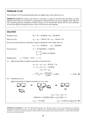 PROPRIETARY MATERIAL. © 2013 The McGraw-Hill Companies, Inc. All rights reserved. No part of this Manual may be displayed,
reproduced or distributed in any form or by any means, without the prior written permission of the publisher, or used beyond the limited
distribution to teachers and educators permitted by McGraw-Hill for their individual course preparation. If you are a student using this Manual,
you are using it without permission.
708
PROBLEM 13.130
Solve Problem 13.129 assuming that the brakes are applied only on the wheels of car A.
PROBLEM 13.129 The subway train shown is traveling at a speed of 30 mi/h when the brakes are fully
applied on the wheels of cars B and C, causing them to slide on the track, but are not applied on the wheels of
car A. Knowing that the coefficient of kinetic friction is 0.35 between the wheels and the track, determine
(a) the time required to bring the train to a stop, (b) the force in each coupling.
SOLUTION
Weights of cars: 80,000 lb, 100,000 lbA C BW W W= = =
Masses of cars: 2 2
2484 lb s /ft, 3106 lb s /ftA C Bm m m= = ⋅ = ⋅
For each car the normal force (upward) is equal in magnitude to the weight of the car.
80,000 lb 100,000 lbA C BN N N= = =
Friction forces: (0.35)(80,000) 28,000 lb
0
(brakes not applied)
0
A
B
C
F
F
F
= =
= 

= 
Stopping data: 1 230 mi/h 44 ft/s, 0.v v= = =
(a) Apply the principle of impulse-momentum to the entire train.
2
1 2
8074 lb s /ft
28,000 lb
Ft
A B C
A B C
m m m m
F F F F
mv mv
= + + = ⋅
= + + =
− + =
1 2( ) (8074)(44)
12.688 s
28,000
m v v
t
F
−
= = = 12.69 st = 
(b) Coupling force FAB:
Apply the principle of impulse-momentum to car A alone.
1 0
(2484)(44) (28,000)(12.688) (12.688) 0
A A AB
AB
m v F t F t
F
− + + =
− + + =
19,390 lbABF = − 19,390 lb (compression)ABF = 
 