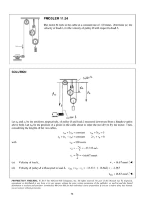 PROPRIETARY MATERIAL. © 2013 The McGraw-Hill Companies, Inc. All rights reserved. No part of this Manual may be displayed,
reproduced or distributed in any form or by any means, without the prior written permission of the publisher, or used beyond the limited
distribution to teachers and educators permitted by McGraw-Hill for their individual course preparation. If you are a student using this Manual,
you are using it without permission.
70
PROBLEM 11.54
The motor M reels in the cable at a constant rate of 100 mm/s. Determine (a) the
velocity of load L, (b) the velocity of pulley B with respect to load L.
SOLUTION
Let xB and xL be the positions, respectively, of pulley B and load L measured downward from a fixed elevation
above both. Let xM be the position of a point on the cable about to enter the reel driven by the motor. Then,
considering the lengths of the two cables,
3 constant 3 0
( ) constant 2 0
M B M B
L L B L B
x x v v
x x x v v
+ = + =
+ − = + =
with 100 mm/s
33.333 m/s
3
16.667 mm/s
2
M
M
B
B
L
v
v
v
v
v
=
= − = −
= = −
(a) Velocity of load L. 16.67 mm/sL =v 
(b) Velocity of pulley B with respect to load L. / 33.333 ( 16.667) 16.667B L B Lv v v= − = − − − = −
/ 16.67 mm/sB L =v 
 