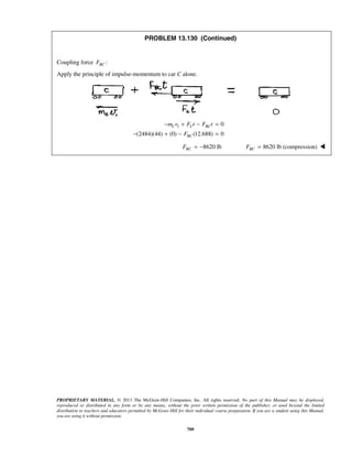 PROPRIETARY MATERIAL. © 2013 The McGraw-Hill Companies, Inc. All rights reserved. No part of this Manual may be displayed,
reproduced or distributed in any form or by any means, without the prior written permission of the publisher, or used beyond the limited
distribution to teachers and educators permitted by McGraw-Hill for their individual course preparation. If you are a student using this Manual,
you are using it without permission.
709
PROBLEM 13.130 (Continued)
Coupling force :BCF
Apply the principle of impulse-momentum to car C alone.
1 0
(2484)(44) (0) (12.688) 0
C C BC
BC
m v F t F t
F
− + − =
− + − =
8620 lbBCF = − 8620 lb (compression)BCF = 
 