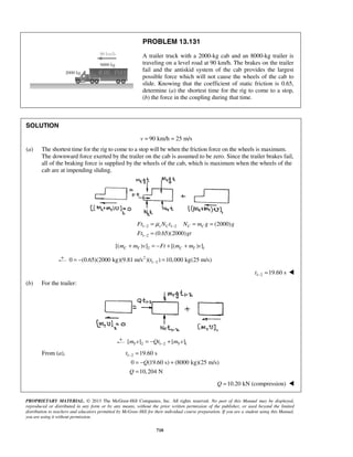 PROPRIETARY MATERIAL. © 2013 The McGraw-Hill Companies, Inc. All rights reserved. No part of this Manual may be displayed,
reproduced or distributed in any form or by any means, without the prior written permission of the publisher, or used beyond the limited
distribution to teachers and educators permitted by McGraw-Hill for their individual course preparation. If you are a student using this Manual,
you are using it without permission.
710
PROBLEM 13.131
A trailer truck with a 2000-kg cab and an 8000-kg trailer is
traveling on a level road at 90 km/h. The brakes on the trailer
fail and the antiskid system of the cab provides the largest
possible force which will not cause the wheels of the cab to
slide. Knowing that the coefficient of static friction is 0.65,
determine (a) the shortest time for the rig to come to a stop,
(b) the force in the coupling during that time.
SOLUTION
90 km/h 25 m/sv = =
(a) The shortest time for the rig to come to a stop will be when the friction force on the wheels is maximum.
The downward force exerted by the trailer on the cab is assumed to be zero. Since the trailer brakes fail,
all of the braking force is supplied by the wheels of the cab, which is maximum when the wheels of the
cab are at impending sliding.
1 2 1 2
1 2
(2000)
(0.65)(2000)
s C C CFt N t N m g g
Ft gt
μ− −
−
= = =
=
2 1[( ) ] [( ) ]C T C Tm m v Ft m m v+ = − + +
2
1 20 (0.65)(2000 kg)(9.81 m/s )( ) 10,000 kg(25 m/s)t −= − =
1 2 19.60 st − = 
(b) For the trailer:
2 1 2 1[ ] [ ]T Tm v Qt m v−= − +
From (a), 1 2 19.60 s
0 (19.60 s) (8000 kg)(25 m/s)
10,204 N
t
Q
Q
− =
= − +
=
10.20 kN (compression)Q = 
 