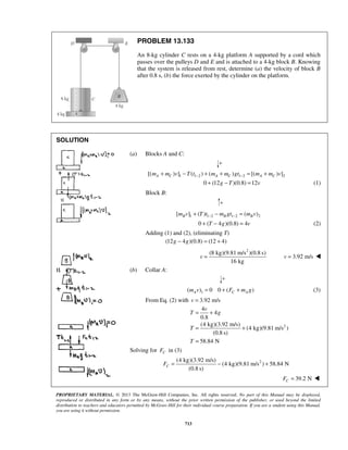 PROPRIETARY MATERIAL. © 2013 The McGraw-Hill Companies, Inc. All rights reserved. No part of this Manual may be displayed,
reproduced or distributed in any form or by any means, without the prior written permission of the publisher, or used beyond the limited
distribution to teachers and educators permitted by McGraw-Hill for their individual course preparation. If you are a student using this Manual,
you are using it without permission.
713
PROBLEM 13.133
An 8-kg cylinder C rests on a 4-kg platform A supported by a cord which
passes over the pulleys D and E and is attached to a 4-kg block B. Knowing
that the system is released from rest, determine (a) the velocity of block B
after 0.8 s, (b) the force exerted by the cylinder on the platform.
SOLUTION








(a) Blocks A and C:
1 1 2 1 2 2[( ) ] ( ) ( ) [( ) ]A C A C A Cm m v T t m m gt m m v− −+ − + + = +
0 (12 )(0.8) 12g T v+ − = (1)
Block B:
1 1 2 1 2 2[ ] ( ) ( )B B Bm v T t m gt m v− −+ − =
0 ( 4 )(0.8) 4T g v+ − = (2)
Adding (1) and (2), (eliminating T)
(12 4 )(0.8) (12 4)g g− = +
2
(8 kg)(9.81 m/s )(0.8 s)
16 kg
v = 3.92 m/sv = 
(b) Collar A:
1( ) 0 0 ( )A C Am v F m g= + + (3)
From Eq. (2) with 3.92 m/sv =
2
4
4
0.8
(4 kg)(3.92 m/s)
(4 kg)(9.81 m/s )
(0.8 s)
58.84 N
v
T g
T
T
= +
= +
=
Solving for CF in (3)
2(4 kg)(3.92 m/s)
(4 kg)(9.81 m/s ) 58.84 N
(0.8 s)
CF = − +
39.2 NCF = 
 