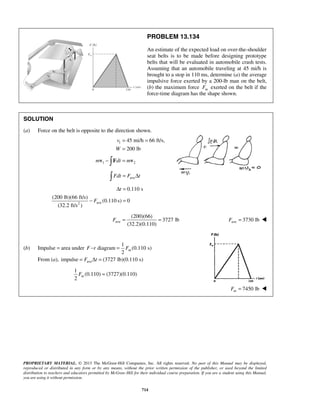 PROPRIETARY MATERIAL. © 2013 The McGraw-Hill Companies, Inc. All rights reserved. No part of this Manual may be displayed,
reproduced or distributed in any form or by any means, without the prior written permission of the publisher, or used beyond the limited
distribution to teachers and educators permitted by McGraw-Hill for their individual course preparation. If you are a student using this Manual,
you are using it without permission.
714
PROBLEM 13.134
An estimate of the expected load on over-the-shoulder
seat belts is to be made before designing prototype
belts that will be evaluated in automobile crash tests.
Assuming that an automobile traveling at 45 mi/h is
brought to a stop in 110 ms, determine (a) the average
impulsive force exerted by a 200-lb man on the belt,
(b) the maximum force mF exerted on the belt if the
force-time diagram has the shape shown.
SOLUTION
(a) Force on the belt is opposite to the direction shown.
1 45 mi/h 66 ft/s,
200 lb
v
W
= =
=
1 2m dt m− =v F v
aveFdt F t= Δ
ave2
0.110 s
(200 lb)(66 ft/s)
(0.110 s) 0
(32.2 ft/s )
t
F
Δ =
− =
ave
(200)(66)
3727 lb
(32.2)(0.110)
F = = ave 3730 lbF = 
(b) Impulse = area under
1
diagram (0.110 s)
2
mF t F− =
From (a), aveimpulse (3727 lb)(0.110 s)F t= Δ =
1
(0.110) (3727)(0.110)
2
mF =
7450 lbmF = 
 