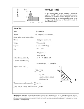 PROPRIETARY MATERIAL. © 2013 The McGraw-Hill Companies, Inc. All rights reserved. No part of this Manual may be displayed,
reproduced or distributed in any form or by any means, without the prior written permission of the publisher, or used beyond the limited
distribution to teachers and educators permitted by McGraw-Hill for their individual course preparation. If you are a student using this Manual,
you are using it without permission.
715
PROBLEM 13.135
A 60-g model rocket is fired vertically. The engine
applies a thrust P which varies in magnitude as shown.
Neglecting air resistance and the change in mass of the
rocket, determine (a) the maximum speed of the rocket
as it goes up, (b) the time for the rocket to reach its
maximum elevation.
SOLUTION
Mass: 0.060 kgm =
Weight: (0.060)(9.81) 0.5886 Nmg = =
Forces acting on the model rocket:
Thrust: ( )(given function of )P t t
Weight: W (constant)
Support: S (acts until )P W>
Over 0 0.2 s:t< <
13
65
0.2
0.5886 N
P t t
W
= =
=
Before the rocket lifts off, 0.5886 65S W P t= − = −
S become zero when 1.t t=
1 10 0.5886 65 0.009055 s.t t= − =
Impulse due to 1: ( )S t t>
1
0 0
1
1
2
(0.5)(0.5886)(0.009055)
0.00266 N s
t t
Sdt Sdt
mgt
=
=
=
= ⋅
 
The maximum speed occurs when 0.
dv
a
dt
= =
At this time, 0,W P− = which occurs at 2 0.8 s.t =
 
