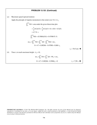 PROPRIETARY MATERIAL. © 2013 The McGraw-Hill Companies, Inc. All rights reserved. No part of this Manual may be displayed,
reproduced or distributed in any form or by any means, without the prior written permission of the publisher, or used beyond the limited
distribution to teachers and educators permitted by McGraw-Hill for their individual course preparation. If you are a student using this Manual,
you are using it without permission.
716
PROBLEM 13.135 (Continued)
(a) Maximum speed (upward motion):
Apply the principle of impulse-momentum to the rocket over 20 .t t≤ ≤
0.8
0
area under the given thrust-time plot.
1 1
(0.2)(13) (0.1)(13 5) (0.8 0.3)(5)
2 2
4.7 N s
Pdt =
= + + + −
= ⋅

0.8
0
(0.5886)(0.8) 0.47088 N SWdt = = ⋅
0.8 0.8 0.8
1 1 2
0 0 0
20 4.7 0.00266 0.47088 0.060
m v Pdt Sdt Wdt mv
v
+ + − =
+ + − =
  
2 70.5 m/sv = 
(b) Time t3 to reach maximum height: 3( 0)v =
3 3
1 3 3
0 0
t t
mv Pdt Sdt Wt mv+ + − = 
30 4.7 0.00266 0.5886 0t+ + − = 3 7.99 st = 
 
