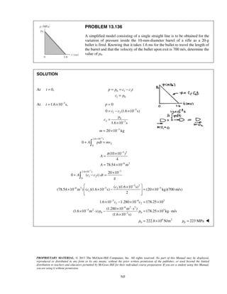PROPRIETARY MATERIAL. © 2013 The McGraw-Hill Companies, Inc. All rights reserved. No part of this Manual may be displayed,
reproduced or distributed in any form or by any means, without the prior written permission of the publisher, or used beyond the limited
distribution to teachers and educators permitted by McGraw-Hill for their individual course preparation. If you are a student using this Manual,
you are using it without permission.
717
PROBLEM 13.136
A simplified model consisting of a single straight line is to be obtained for the
variation of pressure inside the 10-mm-diameter barrel of a rifle as a 20-g
bullet is fired. Knowing that it takes 1.6 ms for the bullet to travel the length of
the barrel and that the velocity of the bullet upon exit is 700 m/s, determine the
value of p0.
SOLUTION
At 0,t = 0 1 2
1 0
p p c c t
c p
= = −
=
At 3
1.6 10 s,t −
= ×
3
1 2
0
2 3
0
0 (1.6 10 s)
1.6 10 s
p
c c
p
c
−
−
=
= − ×
=
×
3
20 10 kgm −
= ×
3
1.6 10 s
2
0
0 A pdt mv
−
×
+ =
3 2
6 2
(10 10 )
4
78.54 10 m
A
A
π −
−
×
=
= ×
3 31.6 10 s
1 2
0
20 10
0 ( )A c c t dt
g
− −× ×
+ − =
3 2
6 2 3 32
1
( )(1.6 10 s)
(78.54 10 m ) ( )(1.6 10 s) (20 10 kg)(700 m/s)
2
c
c
−
− − −
 ×
× × − = × 
  
3 6 3
1 2
6 2 2
3 2 3
0 03
6 2
0
1.6 10 1.280 10 178.25 10
(1.280 10 m s )
(1.6 10 m s) 178.25 10 kg m/s
(1.6 10 s)
222.8 10 N/m
c c
p p
p
− −
−
−
−
× − × = ×
× ⋅
× ⋅ − = × ⋅
×
= × 0 223 MPap = 
 