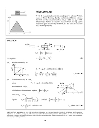 PROPRIETARY MATERIAL. © 2013 The McGraw-Hill Companies, Inc. All rights reserved. No part of this Manual may be displayed,
reproduced or distributed in any form or by any means, without the prior written permission of the publisher, or used beyond the limited
distribution to teachers and educators permitted by McGraw-Hill for their individual course preparation. If you are a student using this Manual,
you are using it without permission.
718
PROBLEM 13.137
A 125-lb block initially at rest is acted upon by a force P which
varies as shown. Knowing that the coefficients of friction between
the block and the horizontal surface are 0.50sμ = and 0.40,kμ =
determine (a) the time at which the block will start moving, (b) the
maximum speed reached by the block, (c) the time at which the
block will stop moving.
SOLUTION
0 Pdt Fdt mv+ − = 
At any time:
1
v Pdt Fdt
m
 = −    (1)
(a) Block starts moving at t.
(0.50)(125 lb) 62.5 lbs sP F Wμ= = = =
1 18 s 8 s
;
100 lb 62.5 lb 100 lbs
t t
F
= = 1 5.00 st = 
(b) Maximum velocity: At mt t=
where 0.4(125) 50 lbk kP F Wμ= = = =
Block moves at 5 s.t =
Shaded area is maximum net impulse RPdt F dt− 
when 1m mt t v v= =
Eq. (1):
shaded1 1 1 1 1
(12.5 50)(3) (50)(4) (193.75)
area 2 2
mv
m m m
   
= = + + =   
  
125 lb
32.2
1
[193.75] 49.91 ft/smv = = 49.9 ft/sm =v 
 