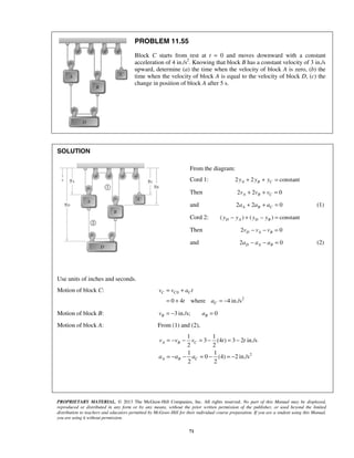 PROPRIETARY MATERIAL. © 2013 The McGraw-Hill Companies, Inc. All rights reserved. No part of this Manual may be displayed,
reproduced or distributed in any form or by any means, without the prior written permission of the publisher, or used beyond the limited
distribution to teachers and educators permitted by McGraw-Hill for their individual course preparation. If you are a student using this Manual,
you are using it without permission.
71
PROBLEM 11.55
Block C starts from rest at t = 0 and moves downward with a constant
acceleration of 4 in./s2
. Knowing that block B has a constant velocity of 3 in./s
upward, determine (a) the time when the velocity of block A is zero, (b) the
time when the velocity of block A is equal to the velocity of block D, (c) the
change in position of block A after 5 s.
SOLUTION
Use units of inches and seconds.
Motion of block C: 0
2
0 4 where 4 in./s
C C C
C
v v a t
t a
= +
= + = −
Motion of block B: 3 in./s; 0B Bv a= − =
Motion of block A: From (1) and (2),
2
1 1
3 (4 ) 3 2 in./s
2 2
1 1
0 (4) 2 in./s
2 2
A B C
A B C
v v v t t
a a a
= − − = − = −
= − − = − = −
From the diagram:
Cord 1: 2 2 constantA B Cy y y+ + =
Then 2 2 0A B Cv v v+ + =
and 2 2 0A B Ca a a+ + = (1)
Cord 2: ( ) ( ) constantD A D By y y y− + − =
Then 2 0D A Bv v v− − =
and 2 0D A Ba a a− − = (2)
 