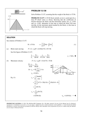 PROPRIETARY MATERIAL. © 2013 The McGraw-Hill Companies, Inc. All rights reserved. No part of this Manual may be displayed,
reproduced or distributed in any form or by any means, without the prior written permission of the publisher, or used beyond the limited
distribution to teachers and educators permitted by McGraw-Hill for their individual course preparation. If you are a student using this Manual,
you are using it without permission.
720
PROBLEM 13.138
Solve Problem 13.137, assuming that the weight of the block is 175 lb.
PROBLEM 13.137 A 125-lb block initially at rest is acted upon by a
force P which varies as shown. Knowing that the coefficients of
friction between the block and the horizontal surface are 0.50sμ =
and 0.40,kμ = determine (a) the time at which the block will start
moving, (b) the maximum speed reached by the block, (c) the time at
which the block will stop moving.
SOLUTION
See solution of Problem 13.137.
1
175 lbW v Pdt Fdt
m
 = = −    (1)
(a) Block starts moving: (0.50)(175) 87.5 lbs sP F Wμ= = = =
See first figure of Problem 13.137.
1 18 s 8 s
;
100 lb 87.5 lb 100 ss
t t
F
= = 1 7.00 st = 
(b) Maximum velocity: 0.4(175) 70 lbk kP F Wμ= = = =
16 8 s
70 lb 100 lb
8
16 70 5.6
100
10.40 s
m
m
m
t
t
t
−
=
 
− = = 
 
=
Eq. (1):
shaded1
area
1 1 1
(17.5 30)(1.0) (30)(10.4 8)
2 2
1
(59.75)
mv
m
m
m
 
=  
 
 
= + + − 
 
=
175 lb
32.2
1
[59.75]
10.994 ft/s
mv =
= 10.99 ft/sm =v 
 