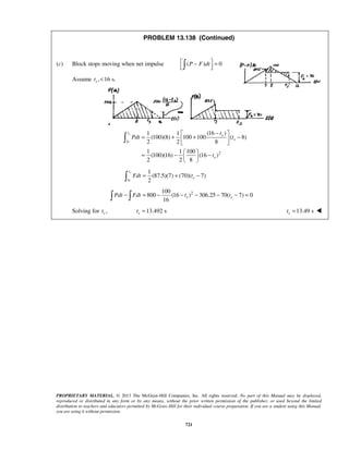 PROPRIETARY MATERIAL. © 2013 The McGraw-Hill Companies, Inc. All rights reserved. No part of this Manual may be displayed,
reproduced or distributed in any form or by any means, without the prior written permission of the publisher, or used beyond the limited
distribution to teachers and educators permitted by McGraw-Hill for their individual course preparation. If you are a student using this Manual,
you are using it without permission.
721
PROBLEM 13.138 (Continued)
(c) Block stops moving when net impulse ( ) 0P F dt − =  
Assume , 16 s.st <
0
2
(16 )1 1
(100)(8) 100 100 ( 8)
2 2 8
1 1 100
(100)(16) (16 )
2 2 8
st
s
s
s
t
Pdt t
t
− 
= + + − 
 
 
= − − 
 

0
1
(87.5)(7) (70)( 7)
2
st
sFdt t= + −
2100
800 (16 ) 306.25 70( 7) 0
16
s sPdt Fdt t t− = − − − − − = 
Solving for ,st 13.492 sst = 13.49 sst = 
 