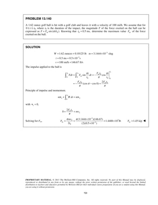 PROPRIETARY MATERIAL. © 2013 The McGraw-Hill Companies, Inc. All rights reserved. No part of this Manual may be displayed,
reproduced or distributed in any form or by any means, without the prior written permission of the publisher, or used beyond the limited
distribution to teachers and educators permitted by McGraw-Hill for their individual course preparation. If you are a student using this Manual,
you are using it without permission.
723
PROBLEM 13.140
A 1.62 ounce golf ball is hit with a golf club and leaves it with a velocity of 100 mi/h. We assume that for
0 t≤ ≤ t0, where t0 is the duration of the impact, the magnitude F of the force exerted on the ball can be
expressed as F 0sin ( / ).mF t tπ= Knowing that 0 0.5 ms,t = determine the maximum value mF of the force
exerted on the ball.
SOLUTION
3
3
1.62 ounces 0.10125 lb 3.1444 10 slug
0.5 ms 0.5 10 s
100 mi/h 146.67 ft/s
W m
t
v
−
−
= = = ×
= = ×
= =
The impulse applied to the ball is
0
0 0
0
0 0
0 0 0
0 0
sin cos
2
(cos cos 0)
t
t t
m
m
m m
F tt t
Fdt F dt
t t
F t F t
π π
π
π
π π
= = −
= − − =
 
Principle of impulse and momentum.
0
1 2
0
t
m dt m+ =v F v
with 1 0,=v
0
2
2
0 mF t
mv
π
+ =
Solving for Fm,
3
32
3
0
(3.1444 10 )(146.67)
1.4488 10 lb
2 (2)(0.5 10 )
m
mv
F
t
π π −
−
×
= = = ×
×
1.45 kipmF = 
 