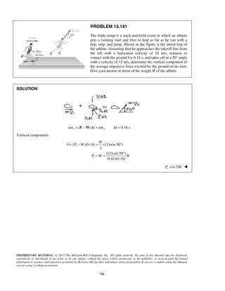 PROPRIETARY MATERIAL. © 2013 The McGraw-Hill Companies, Inc. All rights reserved. No part of this Manual may be displayed,
reproduced or distributed in any form or by any means, without the prior written permission of the publisher, or used beyond the limited
distribution to teachers and educators permitted by McGraw-Hill for their individual course preparation. If you are a student using this Manual,
you are using it without permission.
724
PROBLEM 13.141
The triple jump is a track-and-field event in which an athlete
gets a running start and tries to leap as far as he can with a
hop, step, and jump. Shown in the figure is the initial hop of
the athlete. Assuming that he approaches the takeoff line from
the left with a horizontal velocity of 10 m/s, remains in
contact with the ground for 0.18 s, and takes off at a 50° angle
with a velocity of 12 m/s, determine the vertical component of
the average impulsive force exerted by the ground on his foot.
Give your answer in terms of the weight W of the athlete.
SOLUTION
1 2( ) 0.18 sm t m t+ − Δ = Δ =v P W v
Vertical components
0 ( )(0.18) (12)(sin 50 )
(12)(sin 50 )
(9.81)(0.18)
v
v
W
P W
g
P W W
+ − = °
°
= +
6.21vP W= 
 