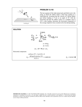 PROPRIETARY MATERIAL. © 2013 The McGraw-Hill Companies, Inc. All rights reserved. No part of this Manual may be displayed,
reproduced or distributed in any form or by any means, without the prior written permission of the publisher, or used beyond the limited
distribution to teachers and educators permitted by McGraw-Hill for their individual course preparation. If you are a student using this Manual,
you are using it without permission.
725
PROBLEM 13.142
The last segment of the triple jump track-and-field event is the
jump, in which the athlete makes a final leap, landing in a
sand-filled pit. Assuming that the velocity of a 80-kg athlete
just before landing is 9 m/s at an angle of 35° with the
horizontal and that the athlete comes to a complete stop in
0.22 s after landing, determine the horizontal component of
the average impulsive force exerted on his feet during landing.
SOLUTION
80 kg
0.22 s
m
t
=
Δ =
1 2( )m t m+ − Δ =v P W v
Horizontal components
(9)(cos 35 ) (0.22) 0
(80 kg)(9 m/s)(cos 35 )
2.6809 kN
(0.22 s)
H
H
m P
P
° − =
°
= = 2.68 kNHP = 
 
