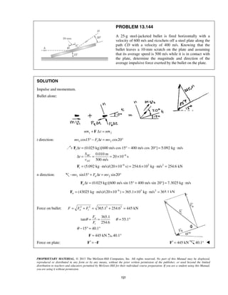 PROPRIETARY MATERIAL. © 2013 The McGraw-Hill Companies, Inc. All rights reserved. No part of this Manual may be displayed,
reproduced or distributed in any form or by any means, without the prior written permission of the publisher, or used beyond the limited
distribution to teachers and educators permitted by McGraw-Hill for their individual course preparation. If you are a student using this Manual,
you are using it without permission.
727
PROBLEM 13.144
A 25-g steel-jacketed bullet is fired horizontally with a
velocity of 600 m/s and ricochets off a steel plate along the
path CD with a velocity of 400 m/s. Knowing that the
bullet leaves a 10-mm scratch on the plate and assuming
that its average speed is 500 m/s while it is in contact with
the plate, determine the magnitude and direction of the
average impulsive force exerted by the bullet on the plate.
SOLUTION
Impulse and momentum.
Bullet alone:
1 2m t m+ Δ =v F v
t direction: 1 2cos15 cos20tmv F t mv° − Δ = °
6
6 3 2
(0.025 kg)[600 m/s cos 15 400 m/s cos 20 ] 5.092 kg m/s
0.010 m
20 10 s
500 m/s
(5.092 kg m/s)/(20 10 s) 254.6 10 kg m/s 254.6 kN
t
BC
AV
t
t
S
t
v
−
−
Δ = ° − ° = ⋅
Δ = = = ×
= ⋅ × = × ⋅ =
F
F
n direction: 1 2sin15 sin20nmv F t mv− ° + Δ = °
(0.025 kg)[600 m/s sin 15 400 m/s sin 20 ] 7.3025 kg m/sn tΔ = ° + ° = ⋅F
6 3 2
(43025 kg m/s)/(20 10 ) 365.1 10 kg m/s 365.1 kNn
−
= ⋅ × = × ⋅ =F
Force on bullet: 2 2 2 2
365.1 254.6 445 kNn tF F F= + = + =
365.1
tan 55.1
254.6
15 40.1
n
t
F
F
θ θ
θ
= = = °
− ° = °
445 kN=F 40.1°
Force on plate: ′ = −F F 445 kN′ =F 40.1° 
 