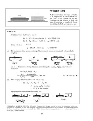 PROPRIETARY MATERIAL. © 2013 The McGraw-Hill Companies, Inc. All rights reserved. No part of this Manual may be displayed,
reproduced or distributed in any form or by any means, without the prior written permission of the publisher, or used beyond the limited
distribution to teachers and educators permitted by McGraw-Hill for their individual course preparation. If you are a student using this Manual,
you are using it without permission.
728
PROBLEM 13.145
A 25-ton railroad car moving at 2.5 mi/h is
to be coupled to a 50 ton car which is at
rest with locked wheels ( 0.30).kμ =
Determine (a) the velocity of both cars
after the coupling is completed, (b) the
time it takes for both cars to come to rest.
SOLUTION
Weight and mass: (Label cars A and B.)
2
2
Car : 50 tons 100,000 lb, 3106 lb s /ft
Car : 25 tons 50,000 lb, 1553 lb s /ft
A A
B B
A W m
B W m
= = = ⋅
= = = ⋅
Initital velocities: 0A =v
2.5 mi/h 3.6667 ft/s 3.6667 ft/sB Bv = = =v
(a) The momentum of the system consisting of the two cars is conserved immediately before and after
coupling.
Let ′v be the common velocity of that cars immediately after coupling. Apply conservation of
momentum.
: B B A Bm v m v m v′ ′= +
(3106)(3.6667)
2.444 ft/s
4569
B B
A B
m v
v
m m
′ = = =
+
1.667 mi/h′ =v 
(b) After coupling: The friction force acts only on car A.
+ 0 : 0A A A A AF N W N WΣ = − = =
(sliding)
0 (Car is rolling.)
A k A k A
B
F N W
F B
μ μ= =
=
Apply impuslse-momentum to the coupled cars.
 
