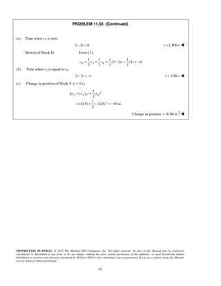 PROPRIETARY MATERIAL. © 2013 The McGraw-Hill Companies, Inc. All rights reserved. No part of this Manual may be displayed,
reproduced or distributed in any form or by any means, without the prior written permission of the publisher, or used beyond the limited
distribution to teachers and educators permitted by McGraw-Hill for their individual course preparation. If you are a student using this Manual,
you are using it without permission.
72
PROBLEM 11.55 (Continued)
(a) Time when vB is zero.
3 2 0t− = 1.500 st = 
Motion of block D: From (3),
1 1 1 1
(3 2 ) (3) 1
2 2 2 2
D A Bv v v t t= + = − − = −
(b) Time when vA is equal to v0.
3 2t t− = − 3.00 st = 
(c) Change in position of block A ( 5 s).t =
2
0
2
1
( )
2
1
(3)(5) ( 2)(5) 10 in.
2
A A Ay v t a tΔ = +
= + − = −
Change in position 10.00 in.= 
 