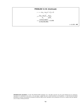 PROPRIETARY MATERIAL. © 2013 The McGraw-Hill Companies, Inc. All rights reserved. No part of this Manual may be displayed,
reproduced or distributed in any form or by any means, without the prior written permission of the publisher, or used beyond the limited
distribution to teachers and educators permitted by McGraw-Hill for their individual course preparation. If you are a student using this Manual,
you are using it without permission.
729
PROBLEM 13.145 (Continued)
: ( ) 0A B Am m v F t′− + + =
1
1( )
(1553)(3.6667)
0.1898
(0.30)(100,000)
A B B B
A k A
m m v m v
t
F W
t
μ
+
= =
= =
0.190 st = 
 