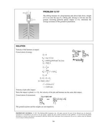 PROPRIETARY MATERIAL. © 2013 The McGraw-Hill Companies, Inc. All rights reserved. No part of this Manual may be displayed,
reproduced or distributed in any form or by any means, without the prior written permission of the publisher, or used beyond the limited
distribution to teachers and educators permitted by McGraw-Hill for their individual course preparation. If you are a student using this Manual,
you are using it without permission.
731
PROBLEM 13.147
The 650-kg hammer of a drop-hammer pile driver falls from a height
of 1.2 m onto the top of a 140-kg pile, driving it 110 mm into the
ground. Assuming perfectly plastic impact ( 0),e = determine the
average resistance of the ground to penetration.
SOLUTION
Velocity of the hammer at impact:
Conservation of energy.
1 0T =
2
1
(1.2 m)
(650 kg)(9.81 m/s )(1.2 m)
7652 J
H
H
V mg
V
V
=
=
=
2
2 2 2
2
1
2
650
325
2
0
H H
T m
V v v
V
=
= =
=
1 1 2 2
2
0 7652 325
T V T V
v
+ = +
+ =
2 2 2
23.54 m /s
4.852 m/s
v
v
=
=
Velocity of pile after impact:
Since the impact is plastic ( 0),e = the velocity of the pile and hammer are the same after impact.
Conservation of momentum:
The ground reaction and the weights are non-impulsive.
 