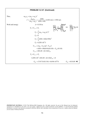 PROPRIETARY MATERIAL. © 2013 The McGraw-Hill Companies, Inc. All rights reserved. No part of this Manual may be displayed,
reproduced or distributed in any form or by any means, without the prior written permission of the publisher, or used beyond the limited
distribution to teachers and educators permitted by McGraw-Hill for their individual course preparation. If you are a student using this Manual,
you are using it without permission.
732
PROBLEM 13.147 (Continued)
Thus, ( )
(650)
(4.852 m/s) 3.992 m/s
( ) (650 140)
H H H p
H H
H p
m v m m v
m v
v
m m
′= +
′ = = =
+ +
Work and energy: 0.110 md =
2 2 3 3T U T−+ =
2
2
3
2
2
3
2
1
( )( )
2
0
1
(650 140)(3.992)
2
6.295 10 J
H HT m m v
T
T
T
′= +
=
= +
= ×
2 3
2 3
( )
(650 140)(9.81)(0.110) (0.110)
852.49 (0.110)
H p AV
AV
AV
U m m gd F d
F
U F
−
−
= + −
= + −
= −
2 2 3 3T U T−+ =
3
6.295 10 852.49 (0.110) 0AVF× + − =
3
(7147.5)/(0.110) 64.98 10 NAVF = = × 65.0 kNAVF = 
 