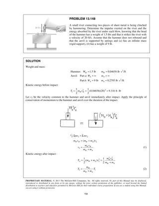 PROPRIETARY MATERIAL. © 2013 The McGraw-Hill Companies, Inc. All rights reserved. No part of this Manual may be displayed,
reproduced or distributed in any form or by any means, without the prior written permission of the publisher, or used beyond the limited
distribution to teachers and educators permitted by McGraw-Hill for their individual course preparation. If you are a student using this Manual,
you are using it without permission.
733
PROBLEM 13.148
A small rivet connecting two pieces of sheet metal is being clinched
by hammering. Determine the impulse exerted on the rivet and the
energy absorbed by the rivet under each blow, knowing that the head
of the hammer has a weight of 1.5 lbs and that it strikes the rivet with
a velocity of 20 ft/s. Assume that the hammer does not rebound and
that the anvil is supported by springs and (a) has an infinite mass
(rigid support), (b) has a weight of 9 lb.
SOLUTION
Weight and mass:
2
2
Hammer: 1.5 lb 0.04658 lb s /ft
Anvil: Part :
Part : 9 lb 0.2795 lb s /ft
H H
A A
A A
W m
a W m
b W m
= = ⋅
= ∞ = ∞
= = ⋅
Kinetic energy before impact:
2 2
1
1 1
(0.04658)(20) 9.316 ft lb
2 2
H HT m v= = = ⋅
Let v2 be the velocity common to the hammer and anvil immediately after impact. Apply the principle of
conservation of momentum to the hammer and anvil over the duration of the impact.
: 1 2mv mvΣ = Σ
2( )H H H Am v m m v= +
2
H H
H A
m v
v
m m
=
+
(1)
Kinetic energy after impact:
2 2
2
2
1 1
( )
2 2
H H
A H A
H A
m v
T m m v
m m
= + =
+
2 1
H
H A
m
T T
m m
=
+
(2)
 
