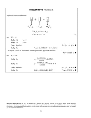 PROPRIETARY MATERIAL. © 2013 The McGraw-Hill Companies, Inc. All rights reserved. No part of this Manual may be displayed,
reproduced or distributed in any form or by any means, without the prior written permission of the publisher, or used beyond the limited
distribution to teachers and educators permitted by McGraw-Hill for their individual course preparation. If you are a student using this Manual,
you are using it without permission.
734
PROBLEM 13.148 (Continued)
Impulse exerted on the hammer:
: 2( )H H Hm v F t m v− Δ =
2( )H HF t m v vΔ = − (3)
(a) :AW = ∞
2
2
By Eq. (1), 0
ByEq. (2), 0
v
T
=
=
Energy absorbed: 1 2 9.32 ft lbT T− = ⋅ 
By Eq. (3), ( ) (0.04658)(20 0) 0.932 lb sF tΔ = − = ⋅
The impulse exerted on the rivet the same magnitude but opposite to direction.
0.932 lb sF tΔ = ⋅ 
(b) 9 lb:AW =
By Eq. (1), 2
(0.04658)(20)
2.857 ft/s
0.32608
v = =
By Eq. (2), 2
(0.04658)(9.316)
1.331 ft lb
0.32608
T = = ⋅
Energy absorbed: 1 2 7.99 ft lbT T− = ⋅ 
By Eq. (3), ( ) (0.04658)(20 2.857)F tΔ = − ( ) 0.799 lb sF tΔ = ⋅ 
 