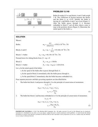 PROPRIETARY MATERIAL. © 2013 The McGraw-Hill Companies, Inc. All rights reserved. No part of this Manual may be displayed,
reproduced or distributed in any form or by any means, without the prior written permission of the publisher, or used beyond the limited
distribution to teachers and educators permitted by McGraw-Hill for their individual course preparation. If you are a student using this Manual,
you are using it without permission.
735
PROBLEM 13.149
Bullet B weighs 0.5 oz and blocks A and C both weigh
3 lb. The coefficient of friction between the blocks
and the plane is 0.25.kμ = Initially the bullet is
moving at v0 and blocks A and C are at rest (Figure 1).
After the bullet passes through A it becomes
embedded in block C and all three objects come to
stop in the positions shown (Figure 2). Determine the
initial speed of the bullet v0.
SOLUTION
Masses:
Bullet: 6 20.5
970.5 10 lb s /ft
(16)(32.2)
Bm −
= = × ⋅
Blocks A and C: 3 23
93.168 10 lb s /ft
32.2
A Cm m −
= = = × ⋅
Block C + bullet: 3 2
94.138 10 lb s /ftC Bm m −
+ = × ⋅
Normal forces for sliding blocks from 0N mg− =
Block A: 3.00 lb.A AN m g= =
Block C + bullet: ( ) 3.03125 lb.C C BN m m g= + =
Let v0 be the initial speed of the bullet;
v1 be the speed of the bullet after it passes through block A;
vA be the speed of block A immediately after the bullet passes through it;
vC be the speed block C immediately after the bullet becomes embedded in it.
Four separate processes and their governing equations are described below.
1. The bullet hits block A and passes through it. Use the principle of conservation of momentum.
0( ) 0Av =
0 0 1
0 1
( )B A A B A A
A A
B
m v m v m v m v
m v
v v
m
+ = +
= + (1)
2. The bullet hits block C and becomes embedded in it. Use the principle of conservation of momentum.
0( ) 0Cv =
1 0
1
( ) ( )
( )
B C C B C C
B C C
B
m v m v m m v
m m v
v
m
+ = +
+
= (2)
 