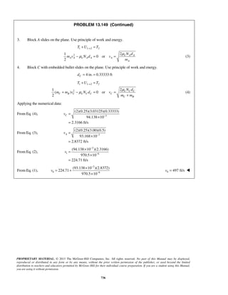 PROPRIETARY MATERIAL. © 2013 The McGraw-Hill Companies, Inc. All rights reserved. No part of this Manual may be displayed,
reproduced or distributed in any form or by any means, without the prior written permission of the publisher, or used beyond the limited
distribution to teachers and educators permitted by McGraw-Hill for their individual course preparation. If you are a student using this Manual,
you are using it without permission.
736
PROBLEM 13.149 (Continued)
3. Block A slides on the plane. Use principle of work and energy.
1 1 2 2
2 21
0 or
2
k A A
A A k A A A
A
T U T
N d
m v N d v
m
μ
μ
→+ =
− = = (3)
4. Block C with embedded bullet slides on the plane. Use principle of work and energy.
4 in. 0.33333 ftCd = =
1 1 2 2
2 21
( ) 0 or
2
k C C
C B C k C C C
C B
T U T
N d
m m v N d v
m m
μ
μ
→+ =
+ − = =
+
(4)
Applying the numerical data:
From Eq. (4), 3
(2)(0.25)(3.03125)(0.33333)
94.138 10
2.3166 ft/s
Cv −
=
×
=
From Eq. (3), 3
(2)(0.25)(3.00)(0.5)
93.168 10
2.8372 ft/s
Av −
=
×
=
From Eq. (2),
3
1 6
(94.138 10 )(2.3166)
970.5 10
224.71 ft/s
v
−
−
×
=
×
=
From Eq. (1),
3
0 6
(93.138 10 )(2.8372)
224.71
970.5 10
v
−
−
×
= +
×
0 497 ft/sv = 
 