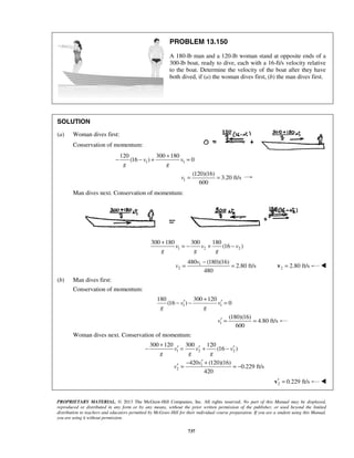 PROPRIETARY MATERIAL. © 2013 The McGraw-Hill Companies, Inc. All rights reserved. No part of this Manual may be displayed,
reproduced or distributed in any form or by any means, without the prior written permission of the publisher, or used beyond the limited
distribution to teachers and educators permitted by McGraw-Hill for their individual course preparation. If you are a student using this Manual,
you are using it without permission.
737
PROBLEM 13.150
A 180-lb man and a 120-lb woman stand at opposite ends of a
300-lb boat, ready to dive, each with a 16-ft/s velocity relative
to the boat. Determine the velocity of the boat after they have
both dived, if (a) the woman dives first, (b) the man dives first.
SOLUTION
(a) Woman dives first:
Conservation of momentum:
1 1
120 300 180
(16 ) 0v v
g g
+
− − + =
1
(120)(16)
3.20 ft/s
600
v = =
Man dives next. Conservation of momentum:
1 2 2
300 180 300 180
(16 )v v v
g g g
+
= − + −
1
2
480 (180)(16)
2.80 ft/s
480
v
v
−
= = 2 2.80 ft/s=v 
(b) Man dives first:
Conservation of momentum:
1 1
180 300 120
(16 ) 0v v
g g
+
′ ′− − =
1
(180)(16)
4.80 ft/s
600
v′ = =
Woman dives next. Conservation of momentum:
1 2 2
300 120 300 120
(16 )v v v
g g g
+
′ ′ ′− = + −
1
2
420 (120)(16)
0.229 ft/s
420
v
v
′− +
′ = = −
2 0.229 ft/s′ =v 
 