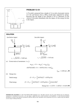 PROPRIETARY MATERIAL. © 2013 The McGraw-Hill Companies, Inc. All rights reserved. No part of this Manual may be displayed,
reproduced or distributed in any form or by any means, without the prior written permission of the publisher, or used beyond the limited
distribution to teachers and educators permitted by McGraw-Hill for their individual course preparation. If you are a student using this Manual,
you are using it without permission.
738
PROBLEM 13.151
A 75-g ball is projected from a height of 1.6 m with a horizontal velocity
of 2 m/s and bounces from a 400-g smooth plate supported by springs.
Knowing that the height of the rebound is 0.6 m, determine (a) the
velocity of the plate immediately after the impact, (b) the energy lost due
to the impact.
SOLUTION
Just before impact
2 (1.6) 5.603 m/syv g= =
Just after impact
2 (0.6) 3.431 m/syv g= =
(a) Conservation of momentum: ( y+ )
ball ball plate plate0y ym v m v m v′ ′+ = − +
plate(0.075)(5.603) 0 0.075(3.431) 0.4v′+ = − +
plate 1.694 m/sv′ = 
(b) Energy loss
Initial energy 2
1
1
( ) (0.075)(2) 0.075 (1.6)
2
T V g+ = +
Final energy 2 2
2
1 1
( ) (0.075)(2) 0.075 (0.6) (0.4)(1.694)
2 2
T V g+ = + +
Energy lost (1.3272 1.1653)J 0.1619J= − = 
 