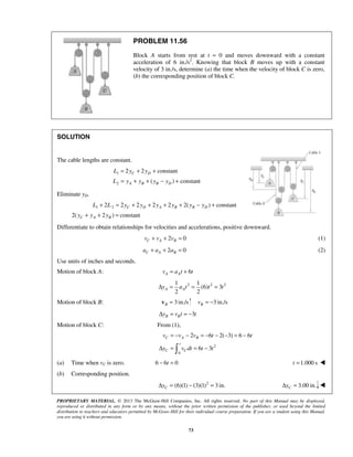 PROPRIETARY MATERIAL. © 2013 The McGraw-Hill Companies, Inc. All rights reserved. No part of this Manual may be displayed,
reproduced or distributed in any form or by any means, without the prior written permission of the publisher, or used beyond the limited
distribution to teachers and educators permitted by McGraw-Hill for their individual course preparation. If you are a student using this Manual,
you are using it without permission.
73
PROBLEM 11.56
Block A starts from rest at t = 0 and moves downward with a constant
acceleration of 6 in./s2
. Knowing that block B moves up with a constant
velocity of 3 in./s, determine (a) the time when the velocity of block C is zero,
(b) the corresponding position of block C.
SOLUTION
The cable lengths are constant.
1
2
2 2 constant
( ) constant
C D
A B B D
L y y
L y y y y
= + +
= + + − +
Eliminate yD.
1 22 2 2 2 2 2( ) constant
2( 2 ) constant
C D A B B D
C A B
L L y y y y y y
y y y
+ = + + + + − +
+ + =
Differentiate to obtain relationships for velocities and accelerations, positive downward.
2 0C A Bv v v+ + = (1)
2 0C A Ba a a+ + = (2)
Use units of inches and seconds.
Motion of block A: 6A Av a t t= +
2 2 21 1
(6) 3
2 2
A Ay a t t tΔ = = =
Motion of block B: 3 in./sB =v 3 in./sBv = −
3B By v t tΔ = = −
Motion of block C: From (1),
2
0
2 6 2( 3) 6 6
6 3
C A B
t
C C
v v v t t
y v dt t t
= − − = − − − = −
Δ = = −
(a) Time when vC is zero. 6 6 0t− = 1.000 st = 
(b) Corresponding position.
2
(6)(1) (3)(1) 3 in.CyΔ = − = 3.00 in.CyΔ = 
 