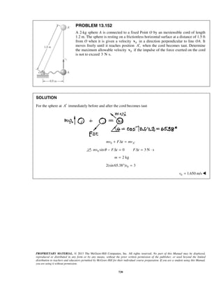 PROPRIETARY MATERIAL. © 2013 The McGraw-Hill Companies, Inc. All rights reserved. No part of this Manual may be displayed,
reproduced or distributed in any form or by any means, without the prior written permission of the publisher, or used beyond the limited
distribution to teachers and educators permitted by McGraw-Hill for their individual course preparation. If you are a student using this Manual,
you are using it without permission.
739
PROBLEM 13.152
A 2-kg sphere A is connected to a fixed Point O by an inextensible cord of length
1.2 m. The sphere is resting on a frictionless horizontal surface at a distance of 1.5 ft
from O when it is given a velocity 0v in a direction perpendicular to line OA. It
moves freely until it reaches position ,A′ when the cord becomes taut. Determine
the maximum allowable velocity 0v if the impulse of the force exerted on the cord
is not to exceed 3 N s.⋅
SOLUTION
For the sphere at A′ immediately before and after the cord becomes taut
0 Amv F t mv ′+ Δ =
0 sin 0 3 N smv F t F tθ − Δ = Δ = ⋅
2 kgm =
02(sin 65.38 ) 3v° =
0 1.650 m/sv = 
 