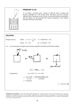 PROPRIETARY MATERIAL. © 2013 The McGraw-Hill Companies, Inc. All rights reserved. No part of this Manual may be displayed,
reproduced or distributed in any form or by any means, without the prior written permission of the publisher, or used beyond the limited
distribution to teachers and educators permitted by McGraw-Hill for their individual course preparation. If you are a student using this Manual,
you are using it without permission.
740
PROBLEM 13.153
A 1-oz bullet is traveling with a velocity of 1400 ft/s when it impacts and
becomes embedded in a 5-lb wooden block. The block can move vertically
without friction. Determine (a) the velocity of the bullet and block immediately
after the impact, (b) the horizontal and vertical components of the impulse
exerted by the block on the bullet.
SOLUTION
Weight and mass. 2
2
1
Bullet: 1 oz lb 0.001941 lb s /ft.
16
Block: 5 lb 0.15528 lb s /ft.
w m
W M
= = = ⋅
= = ⋅
(a) Use the principle of impulse and momentum applied to the bullet and the block together.
1 1 2 2m m→Σ + Σ =v Imp v
Components : 0 cos30 0 ( )mv m M v′° + = +
0 cos30 (0.001941)(1400)cos 30°
0.157221
14.968 ft/s
mv
v
m M
v
°
′ = =
+
′ =
14.97 ft/s′ =v 
 