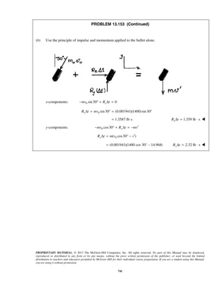 PROPRIETARY MATERIAL. © 2013 The McGraw-Hill Companies, Inc. All rights reserved. No part of this Manual may be displayed,
reproduced or distributed in any form or by any means, without the prior written permission of the publisher, or used beyond the limited
distribution to teachers and educators permitted by McGraw-Hill for their individual course preparation. If you are a student using this Manual,
you are using it without permission.
741
PROBLEM 13.153 (Continued)
(b) Use the principle of impulse and momentum applied to the bullet alone.
x-components: 0 sin30 0xmv R t− ° + Δ =
0 sin30 (0.001941)(1400)sin30xR t mvΔ = ° = °
1.3587 lb s= ⋅ 1.359 lb sxR tΔ = ⋅ 
y-components: 0 cos30 ymv R t mv′− ° + Δ = −
0( cos30 )yR t m v v′Δ = ° −
(0.001941)(1400 cos 30° 14.968)= − 2.32 lb syR tΔ = ⋅ 
 