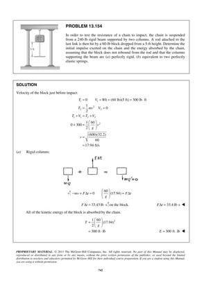 PROPRIETARY MATERIAL. © 2013 The McGraw-Hill Companies, Inc. All rights reserved. No part of this Manual may be displayed,
reproduced or distributed in any form or by any means, without the prior written permission of the publisher, or used beyond the limited
distribution to teachers and educators permitted by McGraw-Hill for their individual course preparation. If you are a student using this Manual,
you are using it without permission.
742
PROBLEM 13.154
In order to test the resistance of a chain to impact, the chain is suspended
from a 240-lb rigid beam supported by two columns. A rod attached to the
last link is then hit by a 60-lb block dropped from a 5-ft height. Determine the
initial impulse exerted on the chain and the energy absorbed by the chain,
assuming that the block does not rebound from the rod and that the columns
supporting the beam are (a) perfectly rigid, (b) equivalent to two perfectly
elastic springs.
SOLUTION
Velocity of the block just before impact:
1 1
2
2 2
1 1 2 2
2
0 (60 lb)(5 ft) 300 lb ft
1
0
2
1 60
0 300
2
(600)(32.2)
60
17.94 ft/s
T V Wh
T mv V
T V T V
v
g
v
= = = = ⋅
= =
+ = +
 
+ =  
 
=
=
(a) Rigid columns:
60
0 (17.94)mv F t F t
g
 
− + Δ = = Δ 
 
33.43 lb sF tΔ = ⋅ on the block. 33.4 lb sF tΔ = ⋅ 
All of the kinetic energy of the block is absorbed by the chain.
21 60
(17.94)
2
300 ft lb
T
g
 
=  
 
= ⋅ 300 ft lbE = ⋅ 
 