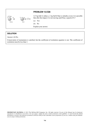 PROPRIETARY MATERIAL. © 2013 The McGraw-Hill Companies, Inc. All rights reserved. No part of this Manual may be displayed,
reproduced or distributed in any form or by any means, without the prior written permission of the publisher, or used beyond the limited
distribution to teachers and educators permitted by McGraw-Hill for their individual course preparation. If you are a student using this Manual,
you are using it without permission.
744
PROBLEM 13.CQ6
A 5 kg ball A strikes a 1 kg ball B that is initially at rest. Is it possible
that after the impact A is not moving and B has a speed of 5v?
(a) Yes
(b) No
Explain your answer.
SOLUTION
Answer: (b) No.
Conservation of momentum is satisfied, but the coefficient of restitution equation is not. The coefficient of
restitution must be less than 1.
 