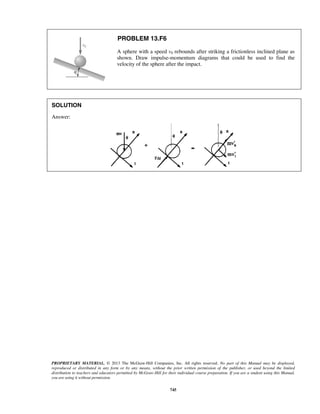PROPRIETARY MATERIAL. © 2013 The McGraw-Hill Companies, Inc. All rights reserved. No part of this Manual may be displayed,
reproduced or distributed in any form or by any means, without the prior written permission of the publisher, or used beyond the limited
distribution to teachers and educators permitted by McGraw-Hill for their individual course preparation. If you are a student using this Manual,
you are using it without permission.
745
PROBLEM 13.F6
A sphere with a speed v0 rebounds after striking a frictionless inclined plane as
shown. Draw impulse-momentum diagrams that could be used to find the
velocity of the sphere after the impact.
SOLUTION
Answer:
 