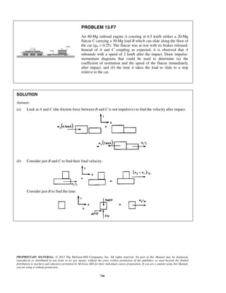 PROPRIETARY MATERIAL. © 2013 The McGraw-Hill Companies, Inc. All rights reserved. No part of this Manual may be displayed,
reproduced or distributed in any form or by any means, without the prior written permission of the publisher, or used beyond the limited
distribution to teachers and educators permitted by McGraw-Hill for their individual course preparation. If you are a student using this Manual,
you are using it without permission.
746
PROBLEM 13.F7
An 80-Mg railroad engine A coasting at 6.5 km/h strikes a 20-Mg
flatcar C carrying a 30-Mg load B which can slide along the floor of
the car (μk = 0.25). The flatcar was at rest with its brakes released.
Instead of A and C coupling as expected, it is observed that A
rebounds with a speed of 2 km/h after the impact. Draw impulse-
momentum diagrams that could be used to determine (a) the
coefficient of restitution and the speed of the flatcar immediately
after impact, and (b) the time it takes the load to slide to a stop
relative to the car.
SOLUTION
Answer:
(a) Look at A and C (the friction force between B and C is not impulsive) to find the velocity after impact.
(b) Consider just B and C to find their final velocity.
Consider just B to find the time.
 