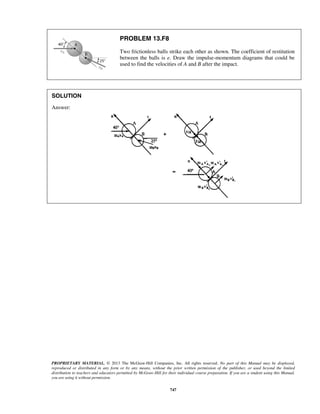 PROPRIETARY MATERIAL. © 2013 The McGraw-Hill Companies, Inc. All rights reserved. No part of this Manual may be displayed,
reproduced or distributed in any form or by any means, without the prior written permission of the publisher, or used beyond the limited
distribution to teachers and educators permitted by McGraw-Hill for their individual course preparation. If you are a student using this Manual,
you are using it without permission.
747
PROBLEM 13.F8
Two frictionless balls strike each other as shown. The coefficient of restitution
between the balls is e. Draw the impulse-momentum diagrams that could be
used to find the velocities of A and B after the impact.
SOLUTION
Answer:
 