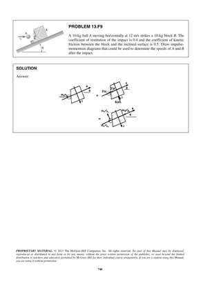 PROPRIETARY MATERIAL. © 2013 The McGraw-Hill Companies, Inc. All rights reserved. No part of this Manual may be displayed,
reproduced or distributed in any form or by any means, without the prior written permission of the publisher, or used beyond the limited
distribution to teachers and educators permitted by McGraw-Hill for their individual course preparation. If you are a student using this Manual,
you are using it without permission.
748
PROBLEM 13.F9
A 10-kg ball A moving horizontally at 12 m/s strikes a 10-kg block B. The
coefficient of restitution of the impact is 0.4 and the coefficient of kinetic
friction between the block and the inclined surface is 0.5. Draw impulse-
momentum diagrams that could be used to determine the speeds of A and B
after the impact.
SOLUTION
Answer:
 