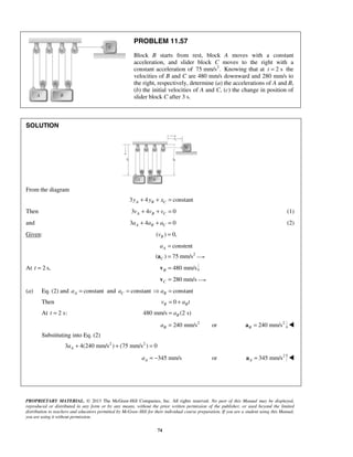 PROPRIETARY MATERIAL. © 2013 The McGraw-Hill Companies, Inc. All rights reserved. No part of this Manual may be displayed,
reproduced or distributed in any form or by any means, without the prior written permission of the publisher, or used beyond the limited
distribution to teachers and educators permitted by McGraw-Hill for their individual course preparation. If you are a student using this Manual,
you are using it without permission.
74
PROBLEM 11.57
Block B starts from rest, block A moves with a constant
acceleration, and slider block C moves to the right with a
constant acceleration of 2
75 mm/s . Knowing that at 2 st = the
velocities of B and C are 480 mm/s downward and 280 mm/s to
the right, respectively, determine (a) the accelerations of A and B,
(b) the initial velocities of A and C, (c) the change in position of
slider block C after 3 s.
SOLUTION
From the diagram
3 4 constantA B Cy y x+ + =
Then 3 4 0A B Cv v v+ + = (1)
and 3 4 0A B Ca a a+ + = (2)
Given: ( ) 0,Bv =
2
constent
( ) 75 mm/s
A
C
a =
=a
At 2 s,t = 480 mm/sB =v
280 mm/sC =v
(a) Eq. (2) and constantAa = and constantCa = constantBa =
Then 0B Bv a t= +
At 2 s:t = 480 mm/s (2 s)Ba=
2
240 mm/s orBa = 2
240 mm/sB =a 
 Substituting into Eq. (2)
2 2
3 4(240 mm/s ) (75 mm/s ) 0Aa + + =
345 mm/sAa = − or 2
345 mm/sA =a 


 