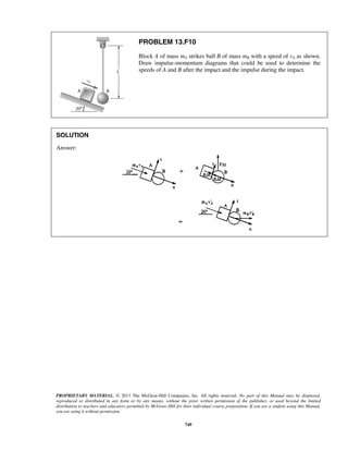 PROPRIETARY MATERIAL. © 2013 The McGraw-Hill Companies, Inc. All rights reserved. No part of this Manual may be displayed,
reproduced or distributed in any form or by any means, without the prior written permission of the publisher, or used beyond the limited
distribution to teachers and educators permitted by McGraw-Hill for their individual course preparation. If you are a student using this Manual,
you are using it without permission.
749
PROBLEM 13.F10
Block A of mass mA strikes ball B of mass mB with a speed of vA as shown.
Draw impulse-momentum diagrams that could be used to determine the
speeds of A and B after the impact and the impulse during the impact.
SOLUTION
Answer:
 
