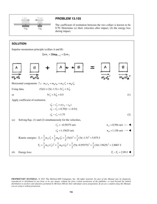 PROPRIETARY MATERIAL. © 2013 The McGraw-Hill Companies, Inc. All rights reserved. No part of this Manual may be displayed,
reproduced or distributed in any form or by any means, without the prior written permission of the publisher, or used beyond the limited
distribution to teachers and educators permitted by McGraw-Hill for their individual course preparation. If you are a student using this Manual,
you are using it without permission.
750
PROBLEM 13.155
The coefficient of restitution between the two collars is known to be
0.70. Determine (a) their velocities after impact, (b) the energy loss
during impact.
SOLUTION
Impulse-momentum principle (collars A and B):
1 1 2 2m m→Σ + Σ = Σv Imp v
Horizontal components : A A B B A A B Bm v m v m v m v′ ′+ = +
Using data, (5)(1) (3)( 1.5) 5 3A Bv v′ ′+ − = +
or 5 3 0.5A Bv v′ ′+ = (1)
Apply coefficient of restitution.
( )
0.70[1 ( 0.5)]
B A A B
B A
v v e v v
v v
′ ′− = −
′ ′− = − −
1.75B Av v′ ′− = (2)
(a) Solving Eqs. (1) and (2) simultaneously for the velocities,
0.59375 m/sAv′ = − 0.594 m/sA =v 
1.15625 m/sBv′ = 1.156 m/sB =v 
Kinetic energies: 2 2 2 2
1
2 2 2 2
2
1 1 1 1
(5)(1) (3)( 1.5) 5.875 J
2 2 2 2
1 1 1 1
( ) ( ) (5)( 0.59375) (3)(1.15625) 2.8867 J
2 2 2 2
A A B B
A A B B
T m v m v
T m v m v
= + = + − =
′ ′= + = − + =
(b) Energy loss: 1 2 2.99 JT T− = 
 