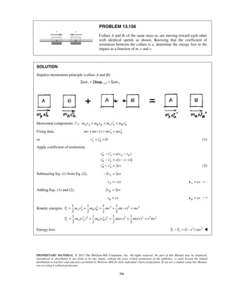 PROPRIETARY MATERIAL. © 2013 The McGraw-Hill Companies, Inc. All rights reserved. No part of this Manual may be displayed,
reproduced or distributed in any form or by any means, without the prior written permission of the publisher, or used beyond the limited
distribution to teachers and educators permitted by McGraw-Hill for their individual course preparation. If you are a student using this Manual,
you are using it without permission.
751
PROBLEM 13.156
Collars A and B, of the same mass m, are moving toward each other
with identical speeds as shown. Knowing that the coefficient of
restitution between the collars is e, determine the energy lost in the
impact as a function of m, e and v.
SOLUTION
Impulse-momentum principle (collars A and B):
1 1 2 2m m→Σ + Σ = Σv Imp v
Horizontal components : A A B B A A B Bm v m v m v m v′ ′+ = +
Using data, ( ) A Bmv m v mv mv′ ′+ − = +
or 0A Bv v′ ′+ = (1)
Apply coefficient of restitution.
( )
[ ( )]
B A A B
B A
v v e v v
v v e v v
′ ′− = −
′ ′− = − −
2B Av v ev′ ′− = (2)
Subtracting Eq. (1) from Eq. (2), 2 2Av ev− =
Av ev= − A ev=v
Adding Eqs. (1) and (2), 2 2Bv ev=
Bv ev= B ev=v
Kinetic energies: 2 2 2 2 2
1
2 2 2 2 2 2
2
1 1 1 1
( )
2 2 2 2
1 1 1 1
( ) ( ) ( ) ( )
2 2 2 2
A A B B
A A B B
T m v m v mv m v mv
T m v m v m ev m ev e mv
= + = + − =
′ ′= + = + =
Energy loss: 2 2
1 2 (1 )T T e mv− = − 
 