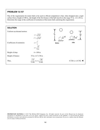 PROPRIETARY MATERIAL. © 2013 The McGraw-Hill Companies, Inc. All rights reserved. No part of this Manual may be displayed,
reproduced or distributed in any form or by any means, without the prior written permission of the publisher, or used beyond the limited
distribution to teachers and educators permitted by McGraw-Hill for their individual course preparation. If you are a student using this Manual,
you are using it without permission.
752
PROBLEM 13.157
One of the requirements for tennis balls to be used in official competition is that, when dropped onto a rigid
surface from a height of 100 in., the height of the first bounce of the ball must be in the range 53 in. 58 in.h≤ ≤
Determine the range of the coefficient of restitution of the tennis balls satisfying this requirement.
SOLUTION
Uniform accelerated motion:
2
2
v gh
v gh
=
′ ′=
Coefficient of restitution:
v
e
v
h
e
h
′
=
′
=
Height of drop 100 in.h =
Height of bounce 53 in. 58 in.h′≤ ≤
Thus,
53 58
100 100
e≤ ≤ 0.728 0.762e≤ ≤ 
 