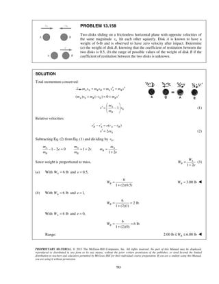 PROPRIETARY MATERIAL. © 2013 The McGraw-Hill Companies, Inc. All rights reserved. No part of this Manual may be displayed,
reproduced or distributed in any form or by any means, without the prior written permission of the publisher, or used beyond the limited
distribution to teachers and educators permitted by McGraw-Hill for their individual course preparation. If you are a student using this Manual,
you are using it without permission.
753
PROBLEM 13.158
Two disks sliding on a frictionless horizontal plane with opposite velocities of
the same magnitude 0v hit each other squarely. Disk A is known to have a
weight of 6-lb and is observed to have zero velocity after impact. Determine
(a) the weight of disk B, knowing that the coefficient of restitution between the
two disks is 0.5, (b) the range of possible values of the weight of disk B if the
coefficient of restitution between the two disks is unknown.
SOLUTION
Total momentum conserved:
A A B B A A Bm v m v m v m v′ ′+ = +
0 0( ) ( ) 0A B Bm v m v m v′+ − = +
01A
B
m
v v
m
 
′ = − 
 
(1)
Relative velocities:
0
( )
2
B A A Bv v e v v
v ev
′ ′− = −
′ = (2)
Subtracting Eq. (2) from Eq. (1) and dividing by 0 ,v
1 2 0 1 2
1 2
A A A
B
B B
m m m
e e m
m m e
− − = = + =
+
Since weight is proportional to mass,
1 2
A
B
W
W
e
=
+
(3)
(a) With 6 lbAW = and 0.5,e =
6
1 (2)(0.5)
BW =
+
3.00 lbBW = 
(b) With 6 lbAW = and 1,e =
6
2 lb
1 (2)(1)
BW = =
+
With 6 lbAW = and 0,e =
6
6 lb
1 (2)(0)
BW = =
+
 Range: 2.00 lb 6.00 lbBW≤ ≤ 
 