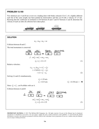 PROPRIETARY MATERIAL. © 2013 The McGraw-Hill Companies, Inc. All rights reserved. No part of this Manual may be displayed,
reproduced or distributed in any form or by any means, without the prior written permission of the publisher, or used beyond the limited
distribution to teachers and educators permitted by McGraw-Hill for their individual course preparation. If you are a student using this Manual,
you are using it without permission.
756
PROBLEM 13.160
Two identical cars A and B are at rest on a loading dock with brakes released. Car C, of a slightly different
style but of the same weight, has been pushed by dockworkers and hits car B with a velocity of 1.5 m/s.
Knowing that the coefficient of restitution is 0.8 between B and C and 0.5 between A and B, determine the
velocity of each car after all collisions have taken place.
SOLUTION
A B Cm m m m= = =
Collision between B and C:
The total momentum is conserved:
B C B Cmv mv mv mv′ ′+ = +
0 1.5B Cv v′ ′+ = + (1)
Relative velocities:
( )( ) ( )
( 1.5)(0.8) ( )
1.2
B C BC C B
C B
C B
v v e v v
v v
v v
′ ′− = −
′ ′− = −
′ ′− = − (2)
Solving (1) and (2) simultaneously,
1.35 m/s
0.15 m/s
B
C
v
v
′ =
′ = 0.150 m/sC′ =v 
Since ,B Cv v′ ′> car B collides with car A.
Collision between A and B:
0 1.35
A B A B
A B
mv mv mv mv
v v
′ ′′ ′+ = +
′ ′′+ = + (3)
 