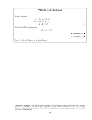 PROPRIETARY MATERIAL. © 2013 The McGraw-Hill Companies, Inc. All rights reserved. No part of this Manual may be displayed,
reproduced or distributed in any form or by any means, without the prior written permission of the publisher, or used beyond the limited
distribution to teachers and educators permitted by McGraw-Hill for their individual course preparation. If you are a student using this Manual,
you are using it without permission.
757
PROBLEM 13.160 (Continued)
Relative velocities:
( ) ( )
(0 1.35)(0.5)
0.675
A B AB B A
B A
A B
v v e v v
v v
v v
′ ′′ ′− = −
′′ ′− = −
′ ′′− = (4)
Solving (3) and (4) simultaneously,
2 1.35 0.675Av′ = +
1.013 m/sA′ =v 
 0.338 m/sB′′ =v 
Since ,C B Av v v′ ′′ ′< < there are no further collisions.
 